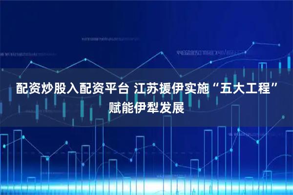 配资炒股入配资平台 江苏援伊实施“五大工程”赋能伊犁发展