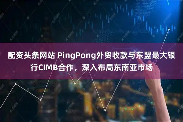 配资头条网站 PingPong外贸收款与东盟最大银行CIMB合作，深入布局东南亚市场