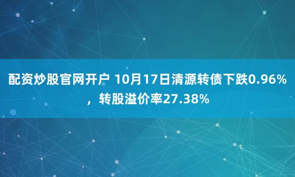 配资炒股官网开户 10月17日清源转债下跌0.96%，转股溢价率27.38%
