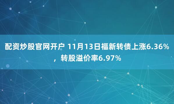 配资炒股官网开户 11月13日福新转债上涨6.36%，转股溢价率6.97%