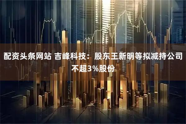 配资头条网站 吉峰科技：股东王新明等拟减持公司不超3%股份