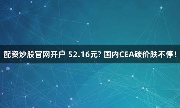 配资炒股官网开户 52.16元? 国内CEA碳价跌不停！