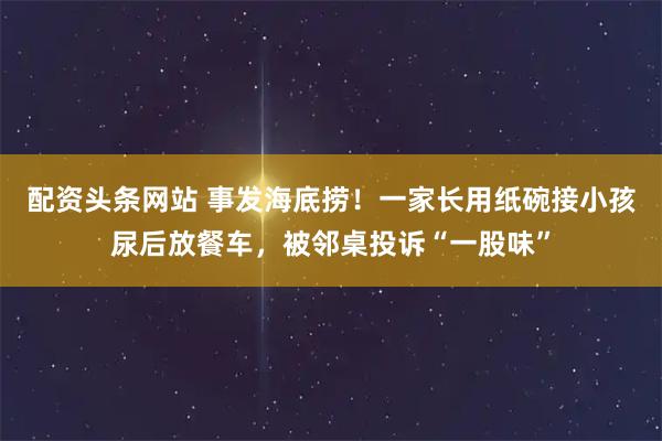 配资头条网站 事发海底捞！一家长用纸碗接小孩尿后放餐车，被邻桌投诉“一股味”