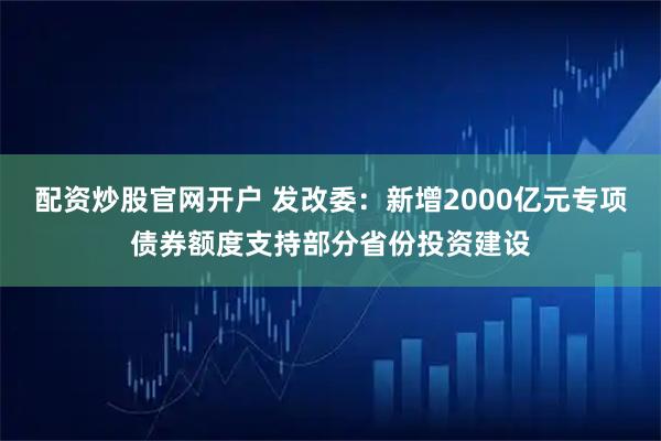 配资炒股官网开户 发改委：新增2000亿元专项债券额度支持部分省份投资建设