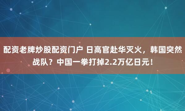 配资老牌炒股配资门户 日高官赴华灭火，韩国突然战队？中国一拳打掉2.2万亿日元！