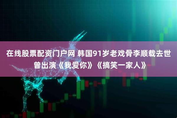 在线股票配资门户网 韩国91岁老戏骨李顺载去世 曾出演《我爱你》《搞笑一家人》