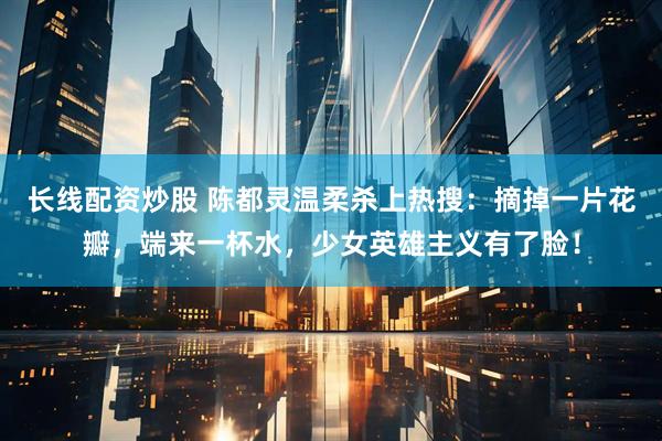 长线配资炒股 陈都灵温柔杀上热搜：摘掉一片花瓣，端来一杯水，少女英雄主义有了脸！