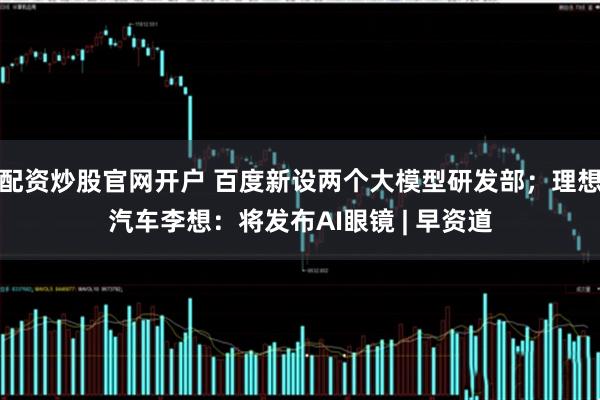 配资炒股官网开户 百度新设两个大模型研发部；理想汽车李想：将发布AI眼镜 | 早资道