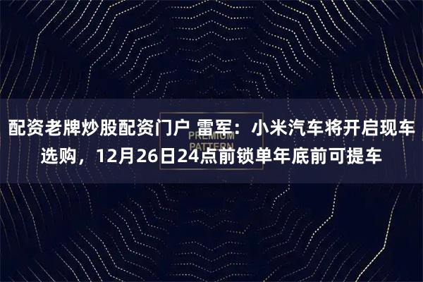 配资老牌炒股配资门户 雷军：小米汽车将开启现车选购，12月26日24点前锁单年底前可提车