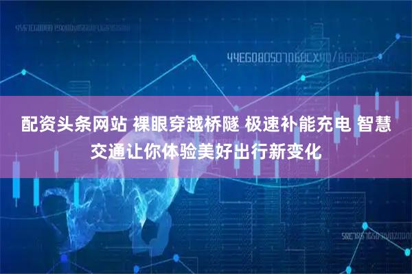 配资头条网站 裸眼穿越桥隧 极速补能充电 智慧交通让你体验美好出行新变化