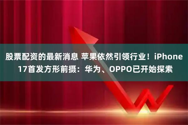 股票配资的最新消息 苹果依然引领行业！iPhone 17首发方形前摄：华为、OPPO已开始探索