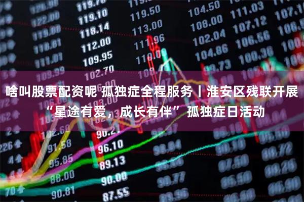 啥叫股票配资呢 孤独症全程服务丨淮安区残联开展 “星途有爱，成长有伴” 孤独症日活动