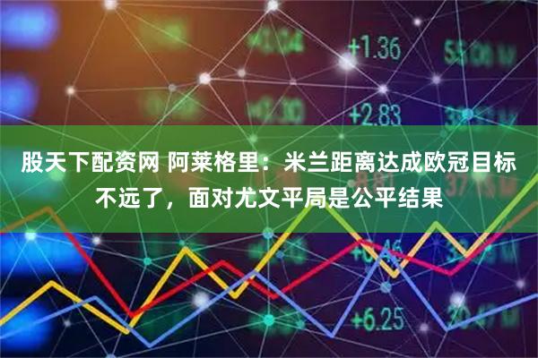 股天下配资网 阿莱格里：米兰距离达成欧冠目标不远了，面对尤文平局是公平结果