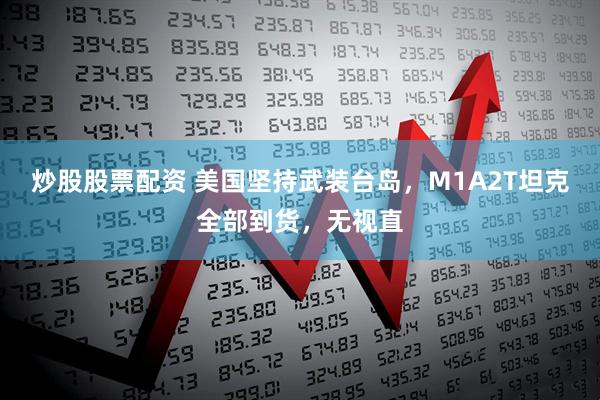 炒股股票配资 美国坚持武装台岛，M1A2T坦克全部到货，无视直