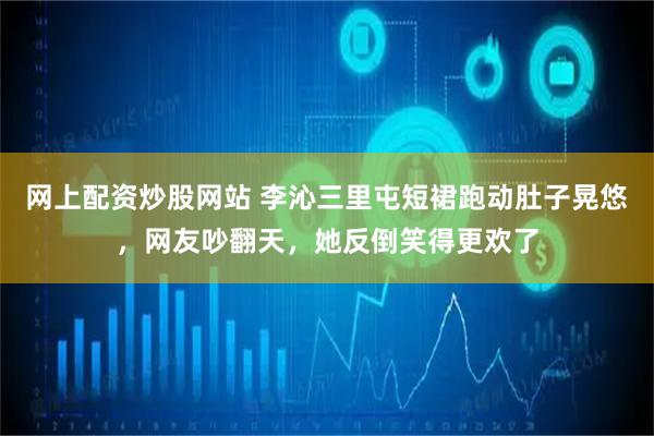 网上配资炒股网站 李沁三里屯短裙跑动肚子晃悠，网友吵翻天，她反倒笑得更欢了