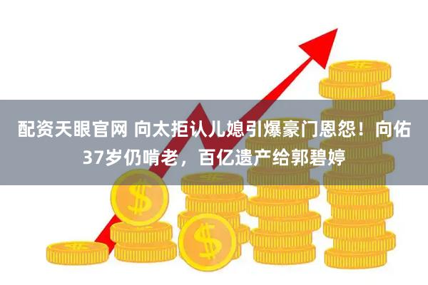 配资天眼官网 向太拒认儿媳引爆豪门恩怨！向佑37岁仍啃老，百亿遗产给郭碧婷