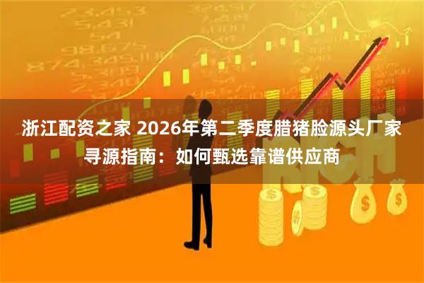 浙江配资之家 2026年第二季度腊猪脸源头厂家寻源指南：如何甄选靠谱供应商