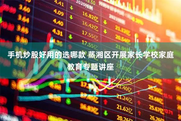 手机炒股好用的选哪款 蒸湘区开展家长学校家庭教育专题讲座
