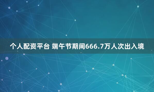 个人配资平台 端午节期间666.7万人次出入境