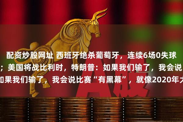 配资炒股网址 西班牙绝杀葡萄牙，连续6场0失球创纪录；C罗告别世界杯；美国将战比利时，特朗普：如果我们输了，我会说比赛“有黑幕”，就像2020年大选