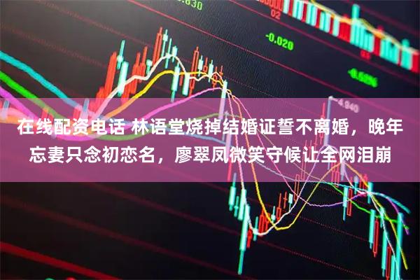 在线配资电话 林语堂烧掉结婚证誓不离婚，晚年忘妻只念初恋名，廖翠凤微笑守候让全网泪崩