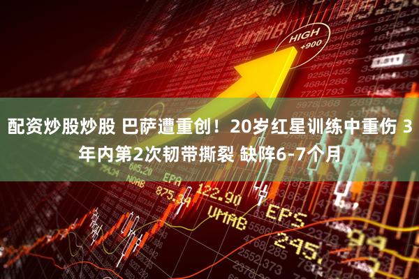 配资炒股炒股 巴萨遭重创！20岁红星训练中重伤 3年内第2次韧带撕裂 缺阵6-7个月